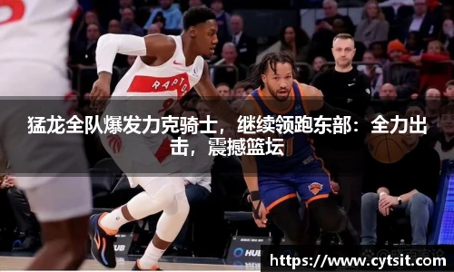 猛龙全队爆发力克骑士，继续领跑东部：全力出击，震撼篮坛