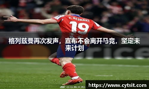 格列兹曼再次发声，宣布不会离开马竞，坚定未来计划