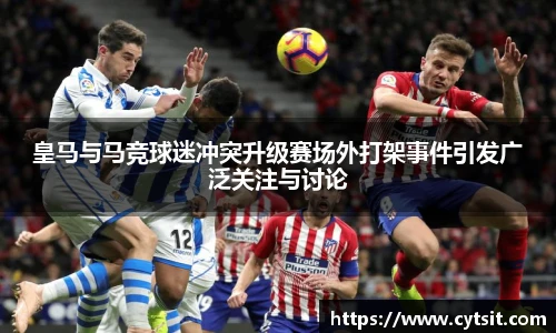 皇马与马竞球迷冲突升级赛场外打架事件引发广泛关注与讨论